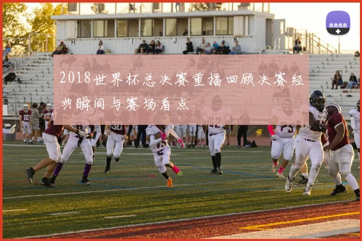 2018世界杯总决赛重播回顾决赛经典瞬间与赛场看点