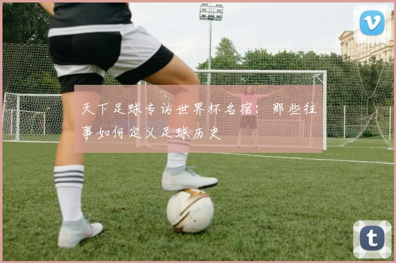 天下足球专访世界杯名宿：那些往事如何定义足球历史