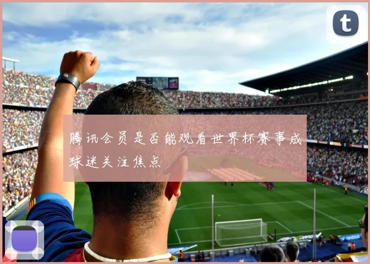 腾讯会员是否能观看世界杯赛事成球迷关注焦点