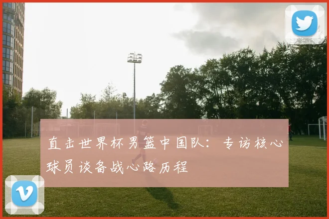 直击世界杯男篮中国队：专访核心球员谈备战心路历程