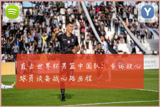 直击世界杯男篮中国队：专访核心球员谈备战心路历程