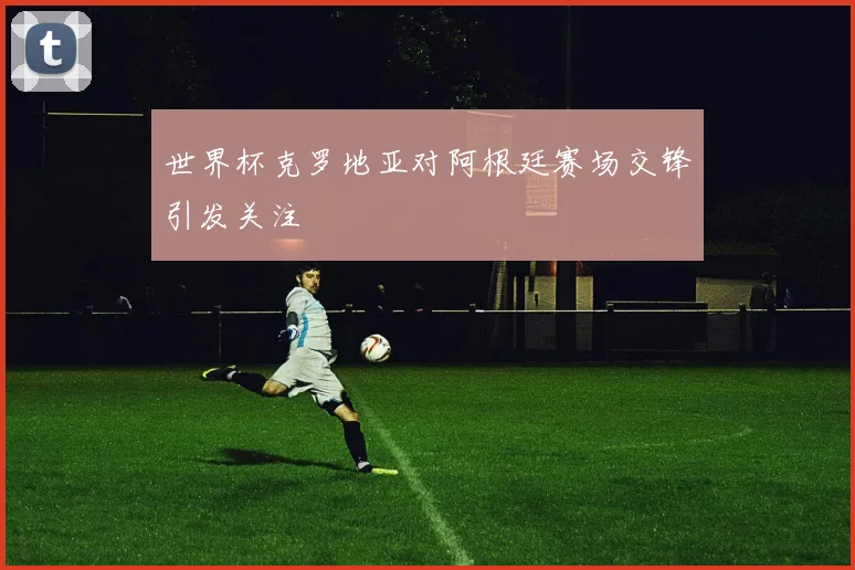 世界杯克罗地亚对阿根廷赛场交锋引发关注