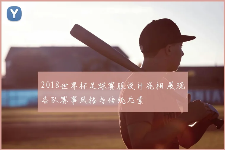 2018世界杯足球赛服设计亮相 展现各队赛事风格与传统元素