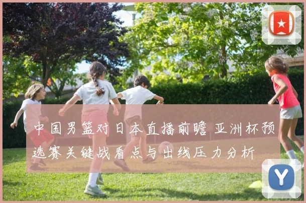 中国男篮对日本直播前瞻 亚洲杯预选赛关键战看点与出线压力分析
