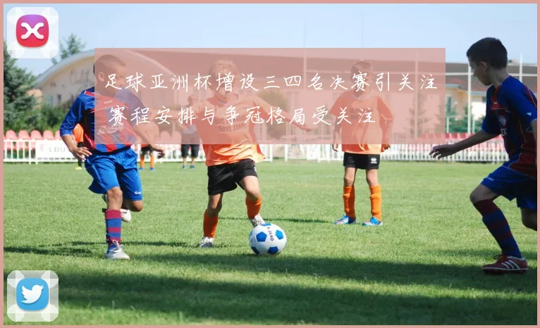 足球亚洲杯增设三四名决赛引关注 赛程安排与争冠格局受关注