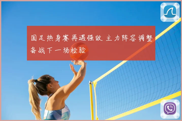 国足热身赛再遇强敌 主力阵容调整备战下一场检验