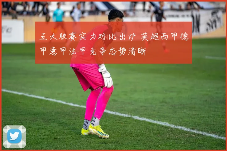 五大联赛实力对比出炉 英超西甲德甲意甲法甲竞争态势清晰