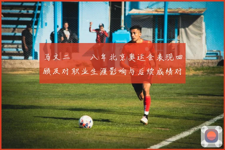 马文二〇〇八年北京奥运会表现回顾及对职业生涯影响与后续成绩对比分析