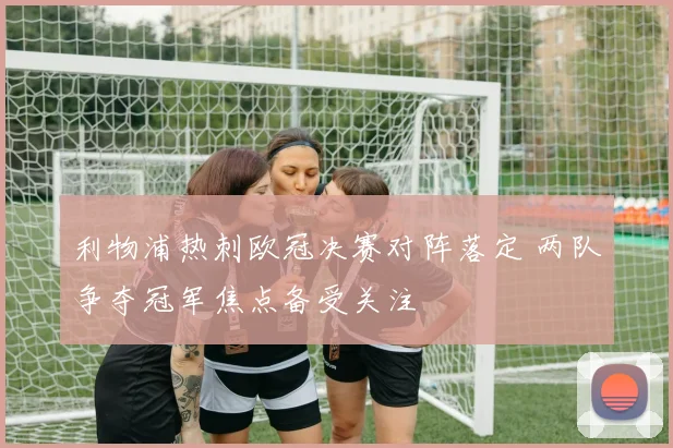 利物浦热刺欧冠决赛对阵落定 两队争夺冠军焦点备受关注