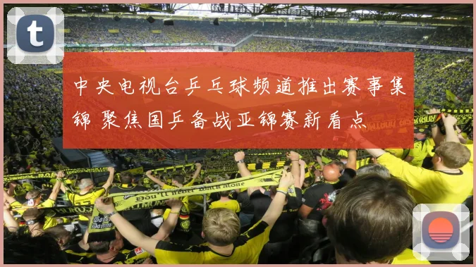 中央电视台乒乓球频道推出赛事集锦 聚焦国乒备战亚锦赛新看点
