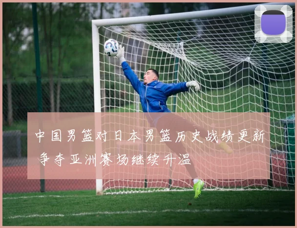 中国男篮对日本男篮历史战绩更新 争夺亚洲赛场继续升温