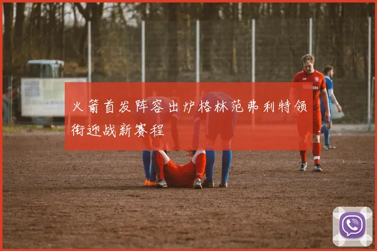 火箭首发阵容出炉格林范弗利特领衔迎战新赛程