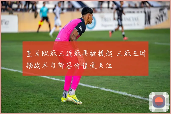 皇马欧冠三连冠再被提起 三冠王时期战术与阵容价值受关注