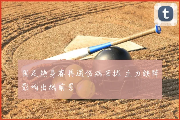 国足热身赛再遇伤病困扰 主力缺阵影响出线前景