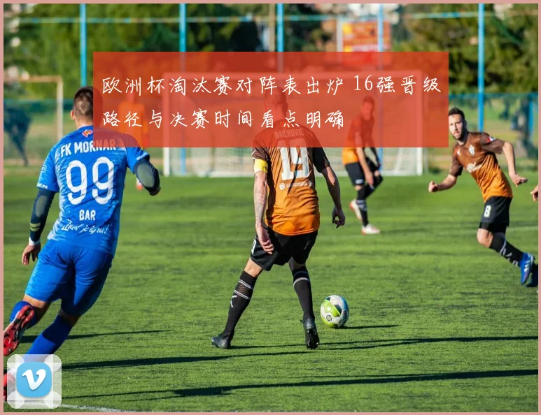 欧洲杯淘汰赛对阵表出炉 16强晋级路径与决赛时间看点明确