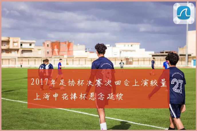 2017年足协杯决赛次回合上演较量 上海申花捧杯悬念延续