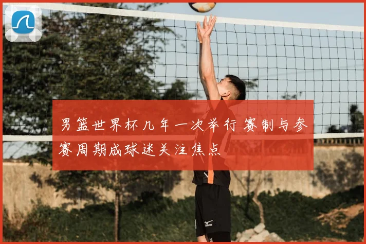 男篮世界杯几年一次举行 赛制与参赛周期成球迷关注焦点