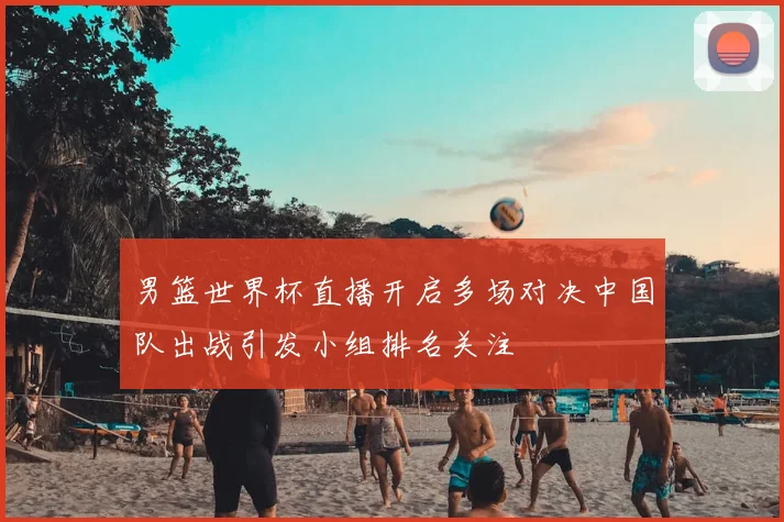 男篮世界杯直播开启多场对决中国队出战引发小组排名关注