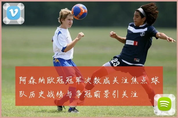 阿森纳欧冠冠军次数成关注焦点 球队历史战绩与争冠前景引关注