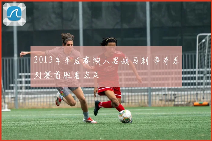 2013年季后赛湖人客战马刺 争夺系列赛首胜看点足