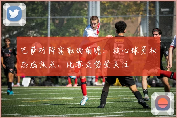 巴萨对阵富勒姆前瞻：核心球员状态成焦点，比赛走势受关注