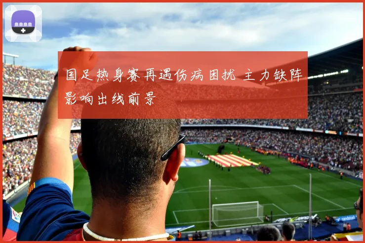 国足热身赛再遇伤病困扰 主力缺阵影响出线前景