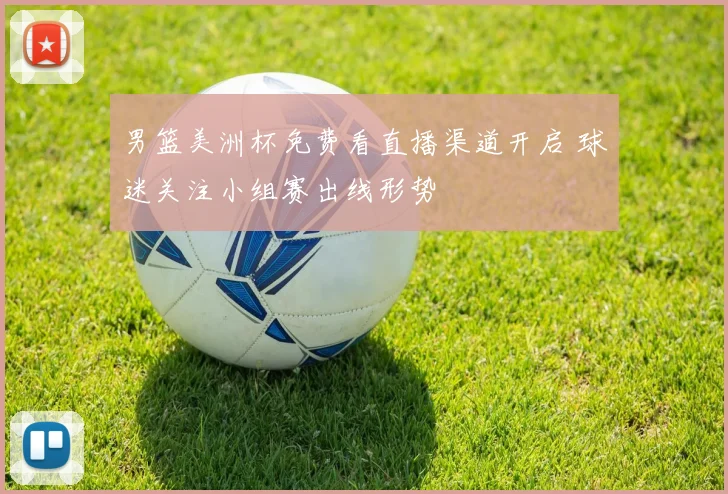 男篮美洲杯免费看直播渠道开启 球迷关注小组赛出线形势