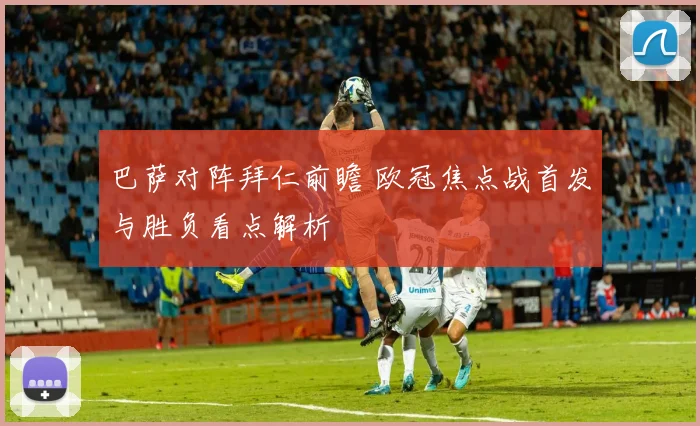 巴萨对阵拜仁前瞻 欧冠焦点战首发与胜负看点解析