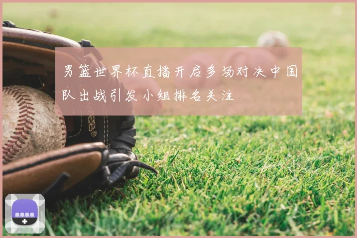 男篮世界杯直播开启多场对决中国队出战引发小组排名关注