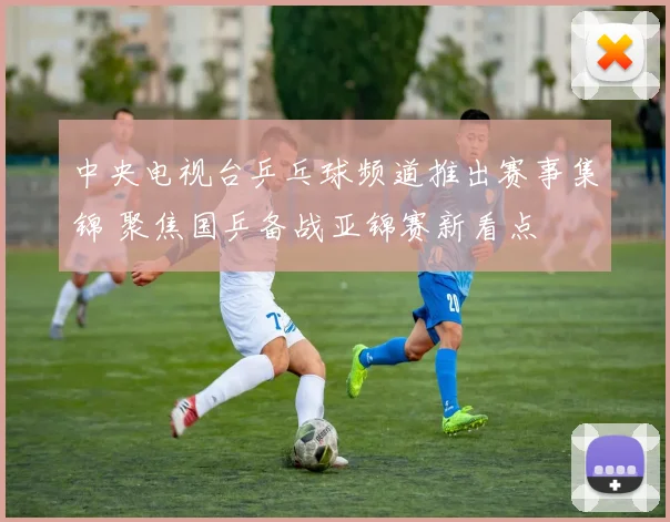 中央电视台乒乓球频道推出赛事集锦 聚焦国乒备战亚锦赛新看点