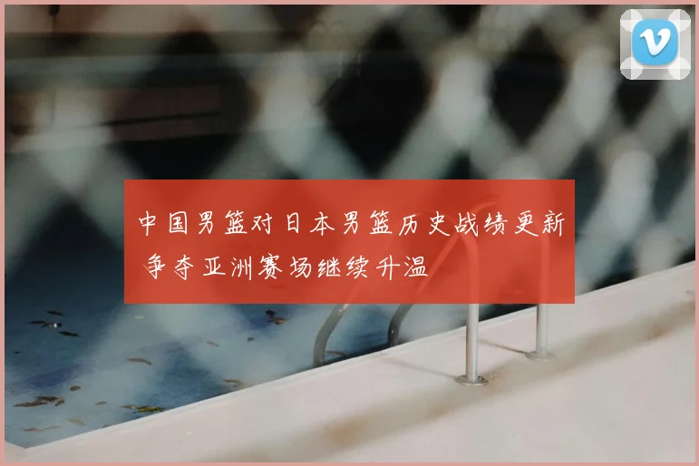 中国男篮对日本男篮历史战绩更新 争夺亚洲赛场继续升温