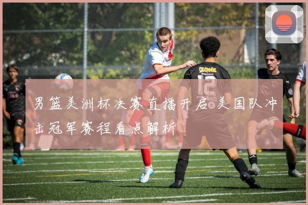 男篮美洲杯决赛直播开启 美国队冲击冠军赛程看点解析
