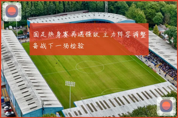 国足热身赛再遇强敌 主力阵容调整备战下一场检验