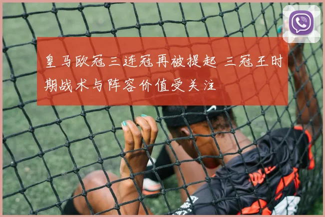 皇马欧冠三连冠再被提起 三冠王时期战术与阵容价值受关注