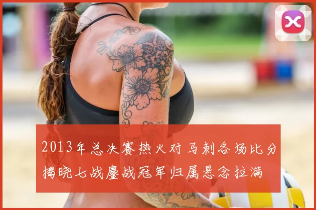 2013年总决赛热火对马刺各场比分揭晓七战鏖战冠军归属悬念拉满