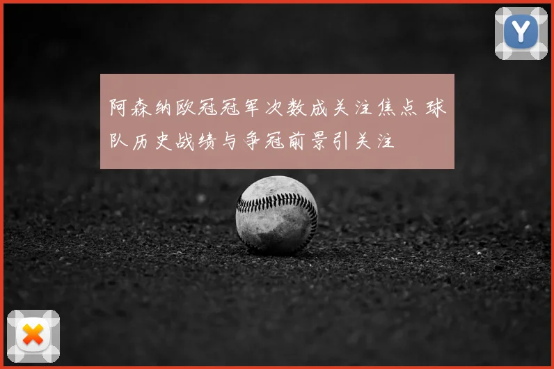 阿森纳欧冠冠军次数成关注焦点 球队历史战绩与争冠前景引关注