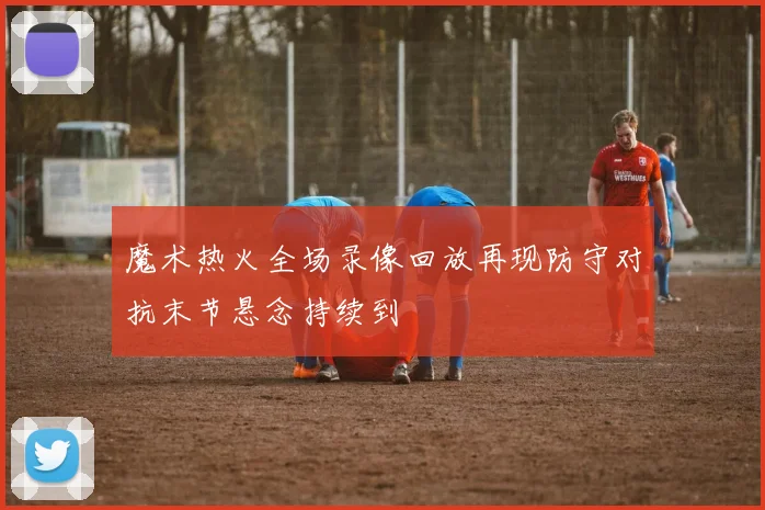 魔术热火全场录像回放再现防守对抗末节悬念持续到